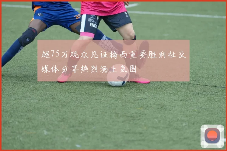 超75万观众见证梅西重要胜利社交媒体分享热烈场上氛围