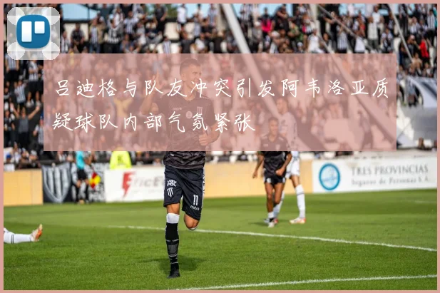 吕迪格与队友冲突引发阿韦洛亚质疑球队内部气氛紧张