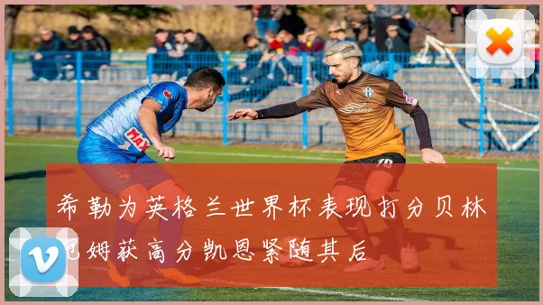 希勒为英格兰世界杯表现打分贝林厄姆获高分凯恩紧随其后
